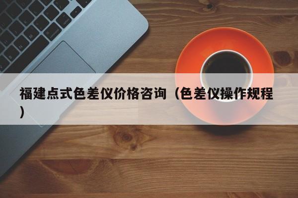福建點(diǎn)式色差儀價(jià)格咨詢(xún)（色差儀操作規(guī)程 ）