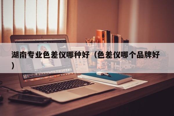 湖南專業(yè)色差儀哪種好（色差儀哪個(gè)品牌好 ）