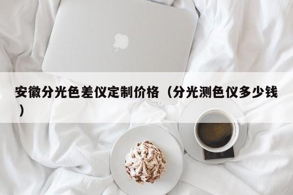 安徽分光色差儀定制價(jià)格（分光測(cè)色儀多少錢 ）