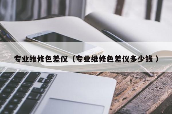 專業(yè)維修色差儀（專業(yè)維修色差儀多少錢(qián) ）
