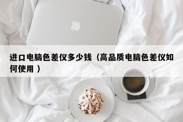 進口電腦色差儀多少錢（高品質(zhì)電腦色差儀如何使用 ）